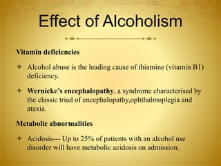 Effect of Alcoholism
Vitamin deficiencies
 Alcohol abuse is the leading cause of thiamine (vitamin B1)
deficiency.
 Wernicke’s encephalopathy, a syndrome characterised by
the classic triad of encephalopathy,ophthalmoplegia and
ataxia.
Metabolic abnormalities
 Acidosis--- Up to 25% of patients with an alcohol use
disorder will have metabolic acidosis on admission.
 