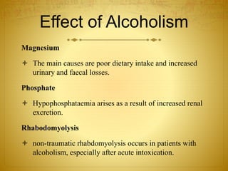 Effect of Alcoholism
Magnesium
 The main causes are poor dietary intake and increased
urinary and faecal losses.
Phosphate
 Hypophosphataemia arises as a result of increased renal
excretion.
Rhabodomyolysis
 non-traumatic rhabdomyolysis occurs in patients with
alcoholism, especially after acute intoxication.
 