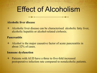 Effect of Alcoholism
Alcoholic liver disease
 Alcoholic liver disease can be characterised alcoholic fatty liver,
alcoholic hepatitis or alcohol-related cirrhosis.
Pancreatitis
 Alcohol is the major causative factor of acute pancreatitis in
about 32% of cases.
Immune dysfunction
 Patients with AUD have a three to five-fold increased
postoperative infection rate compared to nonalcoholic patients.
 