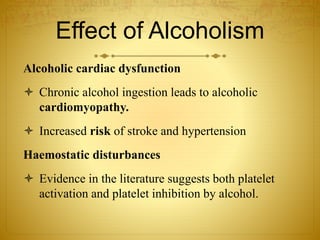 Effect of Alcoholism
Alcoholic cardiac dysfunction
 Chronic alcohol ingestion leads to alcoholic
cardiomyopathy.
 Increased risk of stroke and hypertension
Haemostatic disturbances
 Evidence in the literature suggests both platelet
activation and platelet inhibition by alcohol.
 