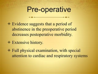 Pre-operative
 Evidence suggests that a period of
abstinence in the preoperative period
decreases postoperative morbidity.
 Extensive history.
 Full physical examination, with special
attention to cardiac and respiratory systems
 