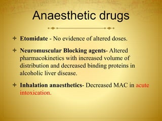 Anaesthetic drugs
 Etomidate - No evidence of altered doses.
 Neuromuscular Blocking agents- Altered
pharmacokinetics with increased volume of
distribution and decreased binding proteins in
alcoholic liver disease.
 Inhalation anaesthetics- Decreased MAC in acute
intoxication.
 