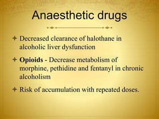 Anaesthetic drugs
 Decreased clearance of halothane in
alcoholic liver dysfunction
 Opioids - Decrease metabolism of
morphine, pethidine and fentanyl in chronic
alcoholism
 Risk of accumulation with repeated doses.
 