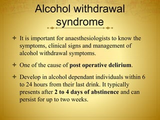 Alcohol withdrawal
syndrome
 It is important for anaesthesiologists to know the
symptoms, clinical signs and management of
alcohol withdrawal symptoms.
 One of the cause of post operative delirium.
 Develop in alcohol dependant individuals within 6
to 24 hours from their last drink. It typically
presents after 2 to 4 days of abstinence and can
persist for up to two weeks.
 