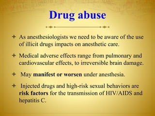 Drug abuse
 As anesthesiologists we need to be aware of the use
of illicit drugs impacts on anesthetic care.
 Medical adverse effects range from pulmonary and
cardiovascular effects, to irreversible brain damage.
 May manifest or worsen under anesthesia.
 Injected drugs and high-risk sexual behaviors are
risk factors for the transmission of HIV/AIDS and
hepatitis C.
 