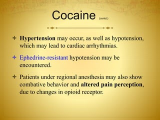 Cocaine (contd.)
 Hypertension may occur, as well as hypotension,
which may lead to cardiac arrhythmias.
 Ephedrine-resistant hypotension may be
encountered.
 Patients under regional anesthesia may also show
combative behavior and altered pain perception,
due to changes in opioid receptor.
 
