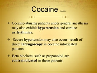 Cocaine (contd.)
 Cocaine-abusing patients under general anesthesia
may also exhibit hypertension and cardiac
arrhythmias.
 Severe hypertension may also occur--result of
direct laryngoscopy in cocaine intoxicated
patients.
 Beta blockers, such as propanolol, are
contraindicated in these patients.
 