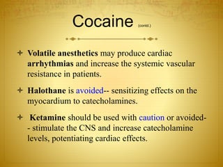 Cocaine (contd.)
 Volatile anesthetics may produce cardiac
arrhythmias and increase the systemic vascular
resistance in patients.
 Halothane is avoided-- sensitizing effects on the
myocardium to catecholamines.
 Ketamine should be used with caution or avoided-
- stimulate the CNS and increase catecholamine
levels, potentiating cardiac effects.
 