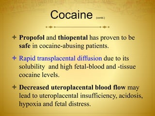 Cocaine (contd.)
 Propofol and thiopental has proven to be
safe in cocaine-abusing patients.
 Rapid transplacental diffusion due to its
solubility and high fetal-blood and -tissue
cocaine levels.
 Decreased uteroplacental blood flow may
lead to uteroplacental insufficiency, acidosis,
hypoxia and fetal distress.
 