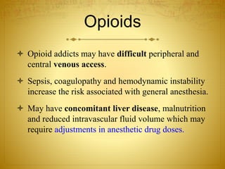 Opioids
 Opioid addicts may have difficult peripheral and
central venous access.
 Sepsis, coagulopathy and hemodynamic instability
increase the risk associated with general anesthesia.
 May have concomitant liver disease, malnutrition
and reduced intravascular fluid volume which may
require adjustments in anesthetic drug doses.
 