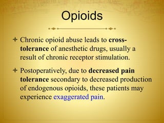 Opioids
 Chronic opioid abuse leads to cross-
tolerance of anesthetic drugs, usually a
result of chronic receptor stimulation.
 Postoperatively, due to decreased pain
tolerance secondary to decreased production
of endogenous opioids, these patients may
experience exaggerated pain.
 