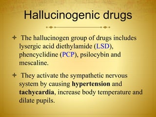 Hallucinogenic drugs
 The hallucinogen group of drugs includes
lysergic acid diethylamide (LSD),
phencyclidine (PCP), psilocybin and
mescaline.
 They activate the sympathetic nervous
system by causing hypertension and
tachycardia, increase body temperature and
dilate pupils.
 