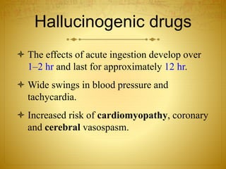 Hallucinogenic drugs
 The effects of acute ingestion develop over
1–2 hr and last for approximately 12 hr.
 Wide swings in blood pressure and
tachycardia.
 Increased risk of cardiomyopathy, coronary
and cerebral vasospasm.
 