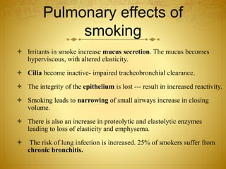 Pulmonary effects of
smoking
 Irritants in smoke increase mucus secretion. The mucus becomes
hyperviscous, with altered elasticity.
 Cilia become inactive- impaired tracheobronchial clearance.
 The integrity of the epithelium is lost --- result in increased reactivity.
 Smoking leads to narrowing of small airways increase in closing
volume.
 There is also an increase in proteolytic and elastolytic enzymes
leading to loss of elasticity and emphysema.
 The risk of lung infection is increased. 25% of smokers suffer from
chronic bronchitis.
 
