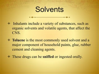 Solvents
 Inhalants include a variety of substances, such as
organic solvents and volatile agents, that affect the
CNS.
 Toluene is the most commonly used solvent and a
major component of household paints, glue, rubber
cement and cleaning agents.
 These drugs can be sniffed or ingested orally.
 