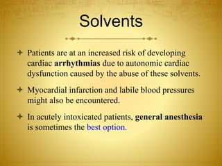 Solvents
 Patients are at an increased risk of developing
cardiac arrhythmias due to autonomic cardiac
dysfunction caused by the abuse of these solvents.
 Myocardial infarction and labile blood pressures
might also be encountered.
 In acutely intoxicated patients, general anesthesia
is sometimes the best option.
 