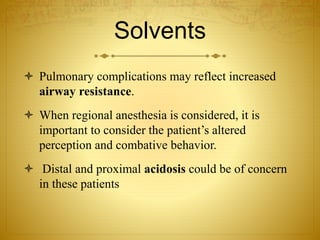 Solvents
 Pulmonary complications may reflect increased
airway resistance.
 When regional anesthesia is considered, it is
important to consider the patient’s altered
perception and combative behavior.
 Distal and proximal acidosis could be of concern
in these patients
 