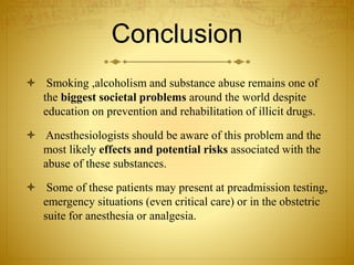 Conclusion
 Smoking ,alcoholism and substance abuse remains one of
the biggest societal problems around the world despite
education on prevention and rehabilitation of illicit drugs.
 Anesthesiologists should be aware of this problem and the
most likely effects and potential risks associated with the
abuse of these substances.
 Some of these patients may present at preadmission testing,
emergency situations (even critical care) or in the obstetric
suite for anesthesia or analgesia.
 