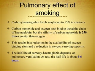 Pulmonary effect of
smoking
 Carboxyhaemoglobin levels maybe up to 15% in smokers.
 Carbon monoxide and oxygen both bind to the alpha chain
of haemoglobin, but the affinity of carbon monoxide is 250
times greater than oxygen.
 This results in a reduction in the availability of oxygen
binding sites and a reduction in oxygen carrying capacity.
 The half-life of carboxy-haemoglobin depends on
pulmonary ventilation. At rest, the half-life is about 4-6
hours.
 