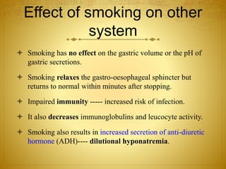 Effect of smoking on other
system
 Smoking has no effect on the gastric volume or the pH of
gastric secretions.
 Smoking relaxes the gastro-oesophageal sphincter but
returns to normal within minutes after stopping.
 Impaired immunity ----- increased risk of infection.
 It also decreases immunoglobulins and leucocyte activity.
 Smoking also results in increased secretion of anti-diuretic
hormone (ADH)---- dilutional hyponatremia.
 