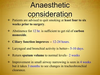 Anaesthetic
consideration
 Patients are advised to quit smoking at least four to six
weeks prior to surgery.
 Abstinence for 12 hr. is sufficient to get rid of carbon
monoxide.
 Ciliary function improves -- 12-24 hours.
 Laryngeal and bronchial activity is better-- 5-10 days.
 Return sputum volume to normal levels– 2 weeks
 Improvement in small airway narrowing is seen in 4 weeks
but it takes 3 months to see changes in tracheobronchial
clearance.
 