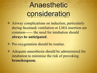 Anaesthetic
consideration
 Airway complications on induction, particularly
during facemask ventilation or LMA insertion are
common------ the need for intubation should
always be anticipated.
 Pre-oxygenation should be routine.
 Adequate anaesthesia should be administered for
intubation to minimise the risk of provoking
bronchospasm.
 