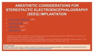 ANESTHETIC CONSIDERATIONS FOR
STEREOTACTIC ELECTROENCEPHALOGRAPHY
(SEEG) IMPLANTATION
• Chakrabarti Rajkalyan MD1,
• Anurag Tewari MD2,
• Shilpa Rao MD3,
• Rafi Avitsian MD4
1 Anesthesia Consultant, Department of Anesthesiology, Newham University Hospital, Barts Health NHS Trust, London, UK
2 Medical Director, DBS and IONM, Evokes LLC, Ohio, USA
3 Assistant Professor, Department of Neuro-Anesthesiology, Yale School of Medicine and Yale-New Haven Hospital, CT, USA
4 Professor, Department of of Anesthesiology, Cleveland Clinic Foundation, Cleveland, Ohio, USA
How to cite this URL:
Rajkalyan C, Tewari A, Rao S, Avitsian R. Anesthetic considerations for stereotactic electroencephalography implantation. J Anaesthesiol Clin Pharmacol [serial online] 2019
[cited 2019 Dec 19];35:434-40. Available from: http://www.joacp.org/text.asp?2019/35/4/434/272950
 