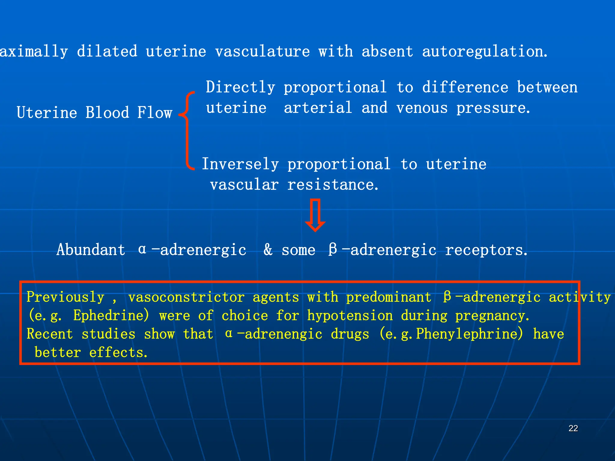 22
aximally dilated uterine vasculature with absent autoregulation.
Uterine Blood Flow
Directly proportional to difference between
uterine arterial and venous pressure.
Inversely proportional to uterine
vascular resistance.
Abundant α-adrenergic & some β-adrenergic receptors.
Previously , vasoconstrictor agents with predominant β-adrenergic activity
(e.g. Ephedrine) were of choice for hypotension during pregnancy.
Recent studies show that α-adrenengic drugs (e.g.Phenylephrine) have
better effects.
 