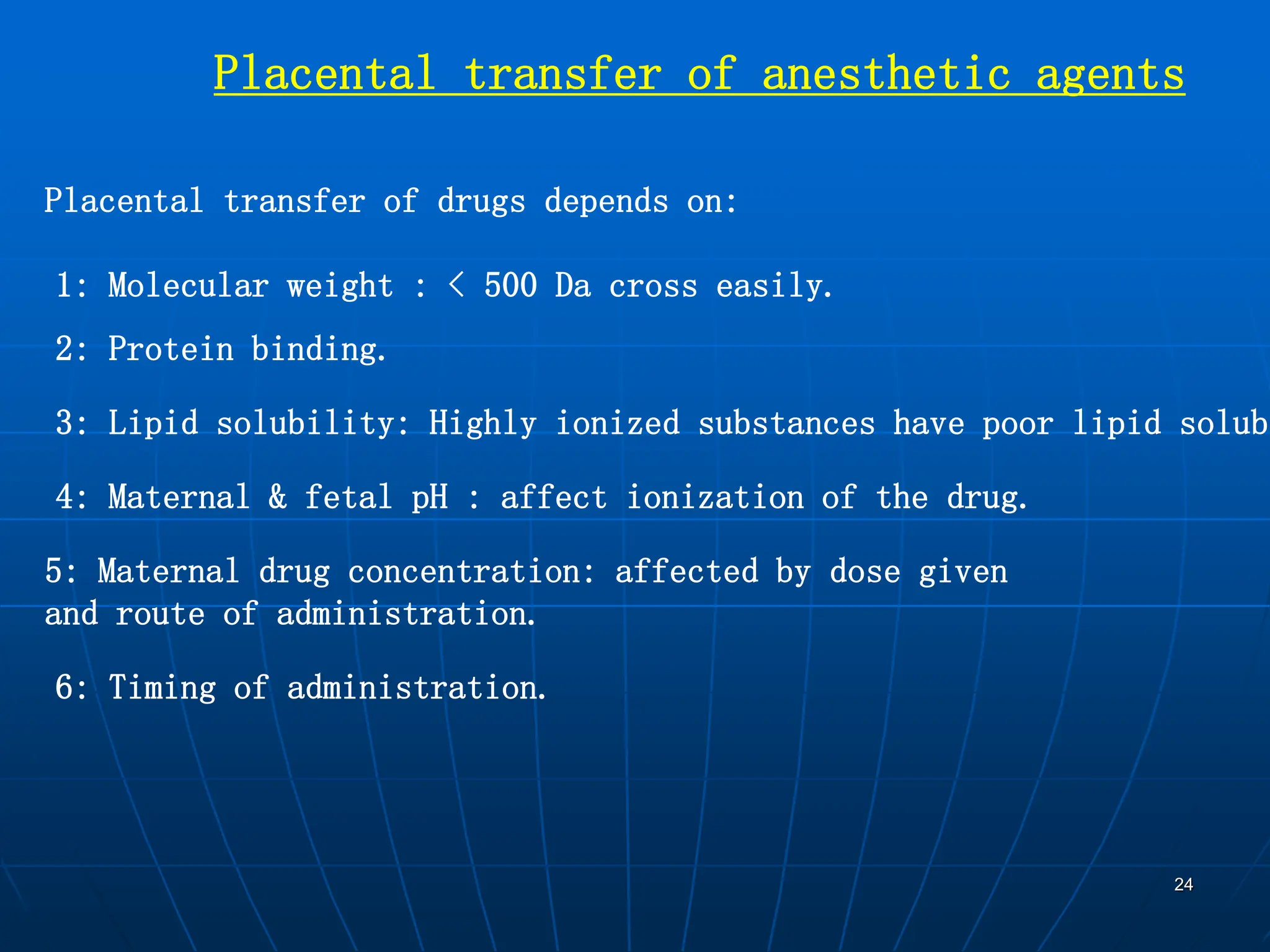 24
Placental transfer of anesthetic agents
Placental transfer of drugs depends on:
1: Molecular weight : < 500 Da cross easily.
2: Protein binding.
3: Lipid solubility: Highly ionized substances have poor lipid solubi
4: Maternal & fetal pH : affect ionization of the drug.
5: Maternal drug concentration: affected by dose given
and route of administration.
6: Timing of administration.
 