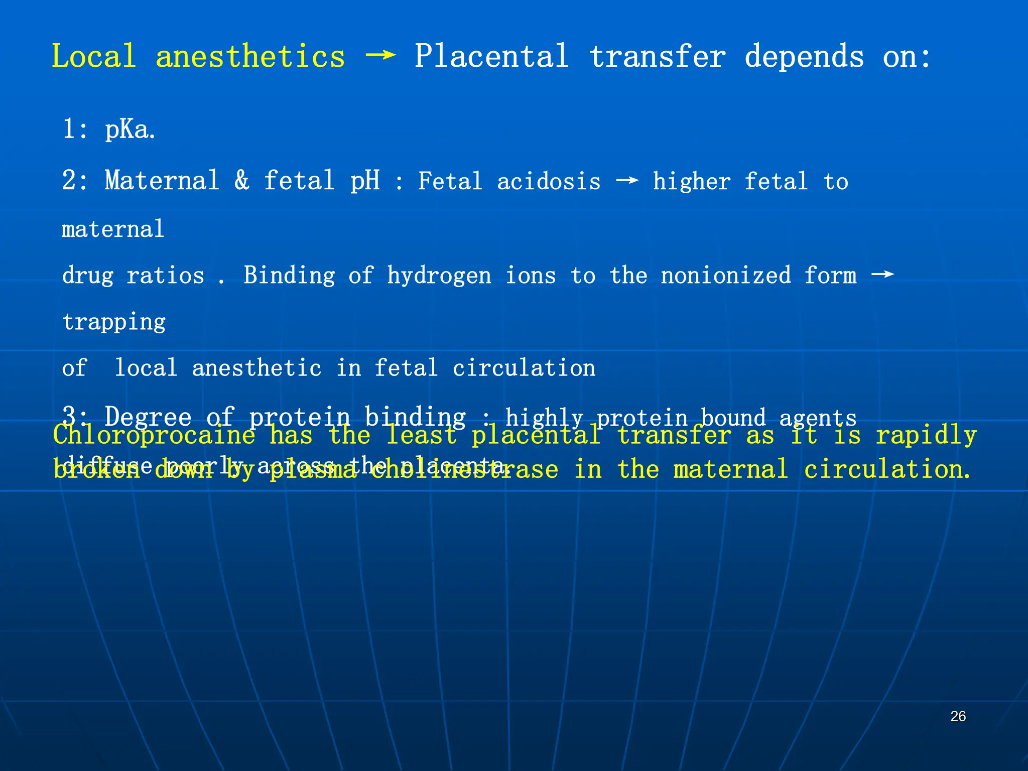 26
Local anesthetics → Placental transfer depends on:
1: pKa.
2: Maternal & fetal pH : Fetal acidosis → higher fetal to
maternal
drug ratios . Binding of hydrogen ions to the nonionized form →
trapping
of local anesthetic in fetal circulation
3: Degree of protein binding : highly protein bound agents
diffuse poorly across the placenta.
Chloroprocaine has the least placental transfer as it is rapidly
broken down by plasma cholinestrase in the maternal circulation.
 