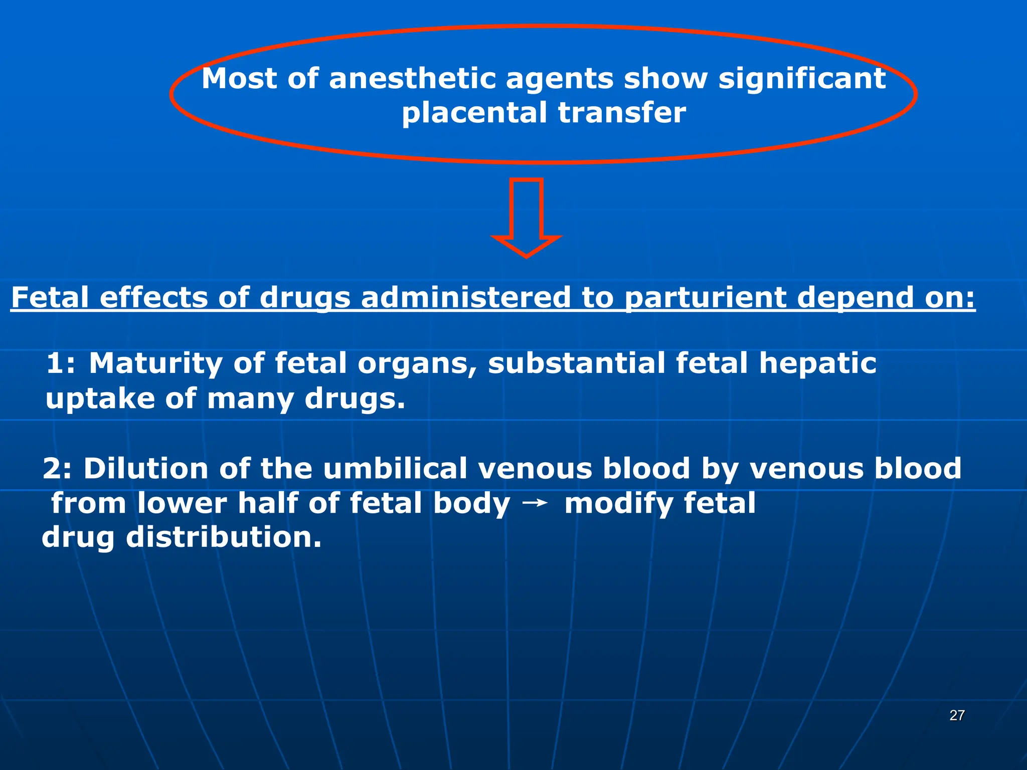 27
Most of anesthetic agents show significant
placental transfer
Fetal effects of drugs administered to parturient depend on:
1: Maturity of fetal organs, substantial fetal hepatic
uptake of many drugs.
2: Dilution of the umbilical venous blood by venous blood
from lower half of fetal body → modify fetal
drug distribution.
 