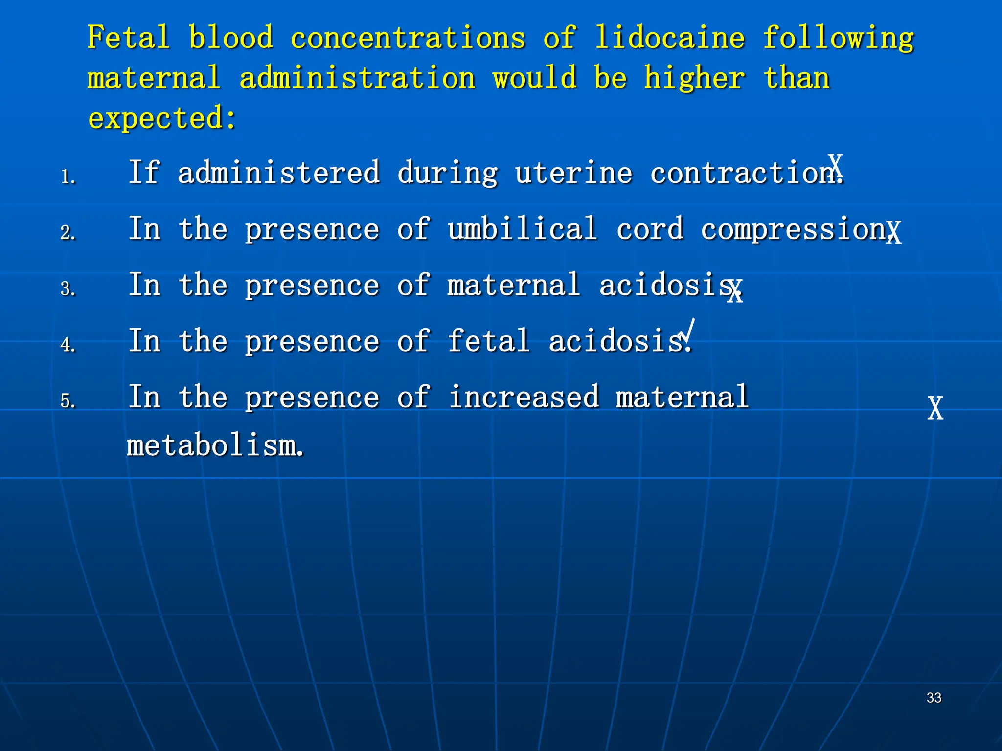 33
Fetal blood concentrations of lidocaine following
maternal administration would be higher than
expected:
1. If administered during uterine contraction.
2. In the presence of umbilical cord compression.
3. In the presence of maternal acidosis.
4. In the presence of fetal acidosis.
5. In the presence of increased maternal
metabolism.
X
X
X
√
X
 