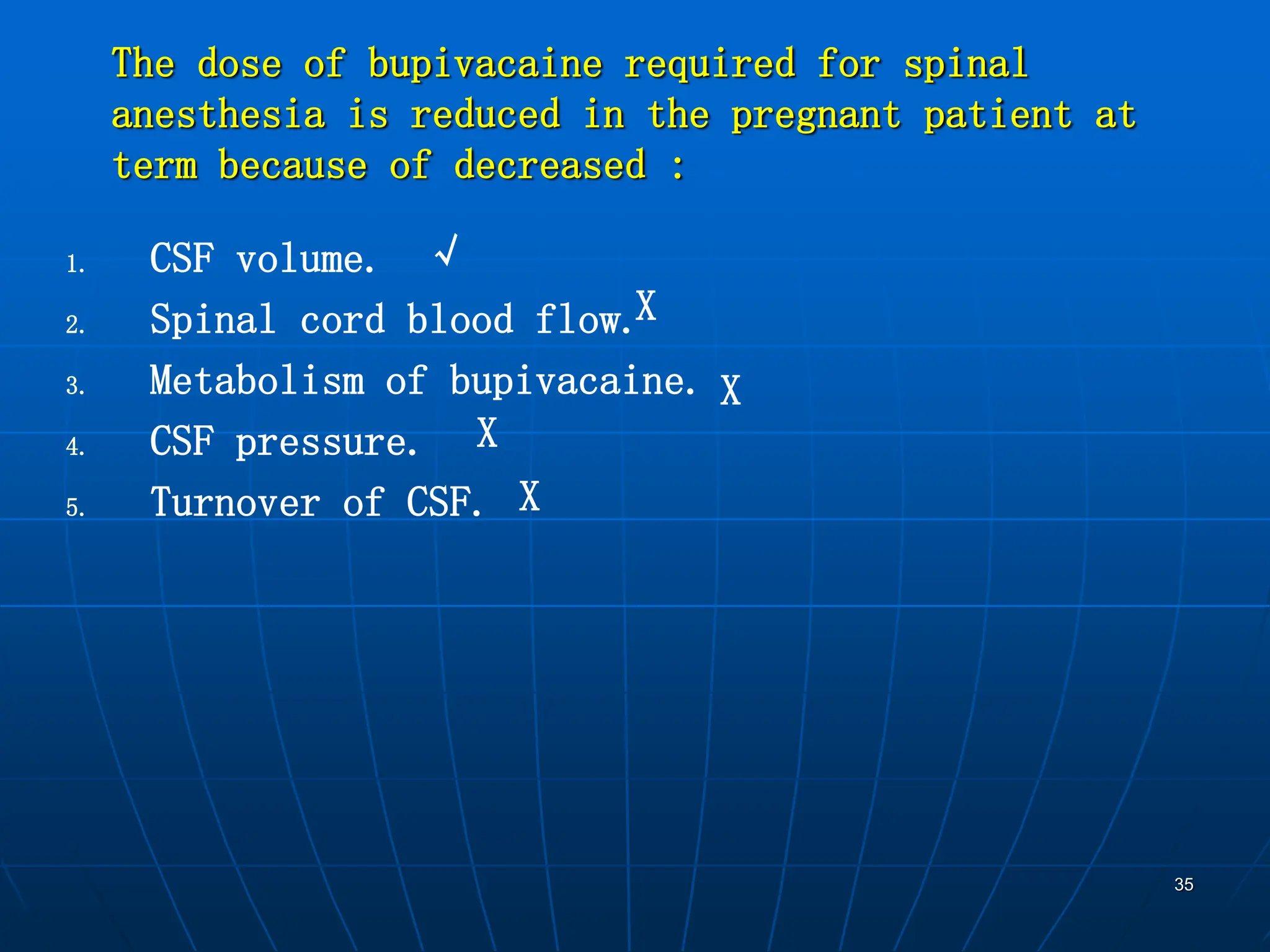 35
The dose of bupivacaine required for spinal
anesthesia is reduced in the pregnant patient at
term because of decreased :
1. CSF volume.
2. Spinal cord blood flow.
3. Metabolism of bupivacaine.
4. CSF pressure.
5. Turnover of CSF.
√
X
X
X
X
 
