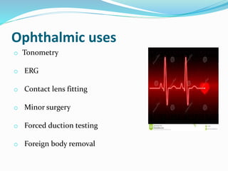 Ophthalmic uses
o Tonometry
o ERG
o Contact lens fitting
o Minor surgery
o Forced duction testing
o Foreign body removal
 