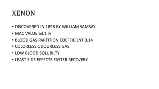 XENON
• DISCOVERED IN 1898 BY WILLIAM RAMSAY
• MAC VALUE 63.1 %
• BLOOD GAS PARTITION COEFFICIENT 0.14
• COLORLESS ODOURLESS GAS
• LOW BLOOD SOLUBILTY
• LEAST SIDE EFFECTS FASTER RECOVERY
 