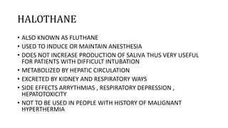 HALOTHANE
• ALSO KNOWN AS FLUTHANE
• USED TO INDUCE OR MAINTAIN ANESTHESIA
• DOES NOT INCREASE PRODUCTION OF SALIVA THUS VERY USEFUL
FOR PATIENTS WITH DIFFICULT INTUBATION
• METABOLIZED BY HEPATIC CIRCULATION
• EXCRETED BY KIDNEY AND RESPIRATORY WAYS
• SIDE EFFECTS ARRYTHMIAS , RESPIRATORY DEPRESSION ,
HEPATOTOXICITY
• NOT TO BE USED IN PEOPLE WITH HISTORY OF MALIGNANT
HYPERTHERMIA
 