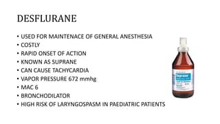 DESFLURANE
• USED FOR MAINTENACE OF GENERAL ANESTHESIA
• COSTLY
• RAPID ONSET OF ACTION
• KNOWN AS SUPRANE
• CAN CAUSE TACHYCARDIA
• VAPOR PRESSURE 672 mmhg
• MAC 6
• BRONCHODILATOR
• HIGH RISK OF LARYNGOSPASM IN PAEDIATRIC PATIENTS
 