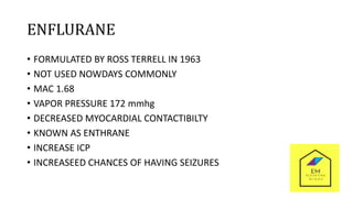 ENFLURANE
• FORMULATED BY ROSS TERRELL IN 1963
• NOT USED NOWDAYS COMMONLY
• MAC 1.68
• VAPOR PRESSURE 172 mmhg
• DECREASED MYOCARDIAL CONTACTIBILTY
• KNOWN AS ENTHRANE
• INCREASE ICP
• INCREASEED CHANCES OF HAVING SEIZURES
 