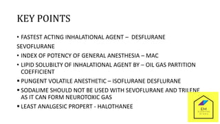 KEY POINTS
• FASTEST ACTING INHALATIONAL AGENT – DESFLURANE
SEVOFLURANE
• INDEX OF POTENCY OF GENERAL ANESTHESIA – MAC
• LIPID SOLUBILTY OF INHALATIONAL AGENT BY – OIL GAS PARTITION
COEFFICIENT
 PUNGENT VOLATILE ANESTHETIC – ISOFLURANE DESFLURANE
 SODALIME SHOULD NOT BE USED WITH SEVOFLURANE AND TRILENE
AS IT CAN FORM NEUROTOXIC GAS
 LEAST ANALGESIC PROPERT - HALOTHANEE
 
