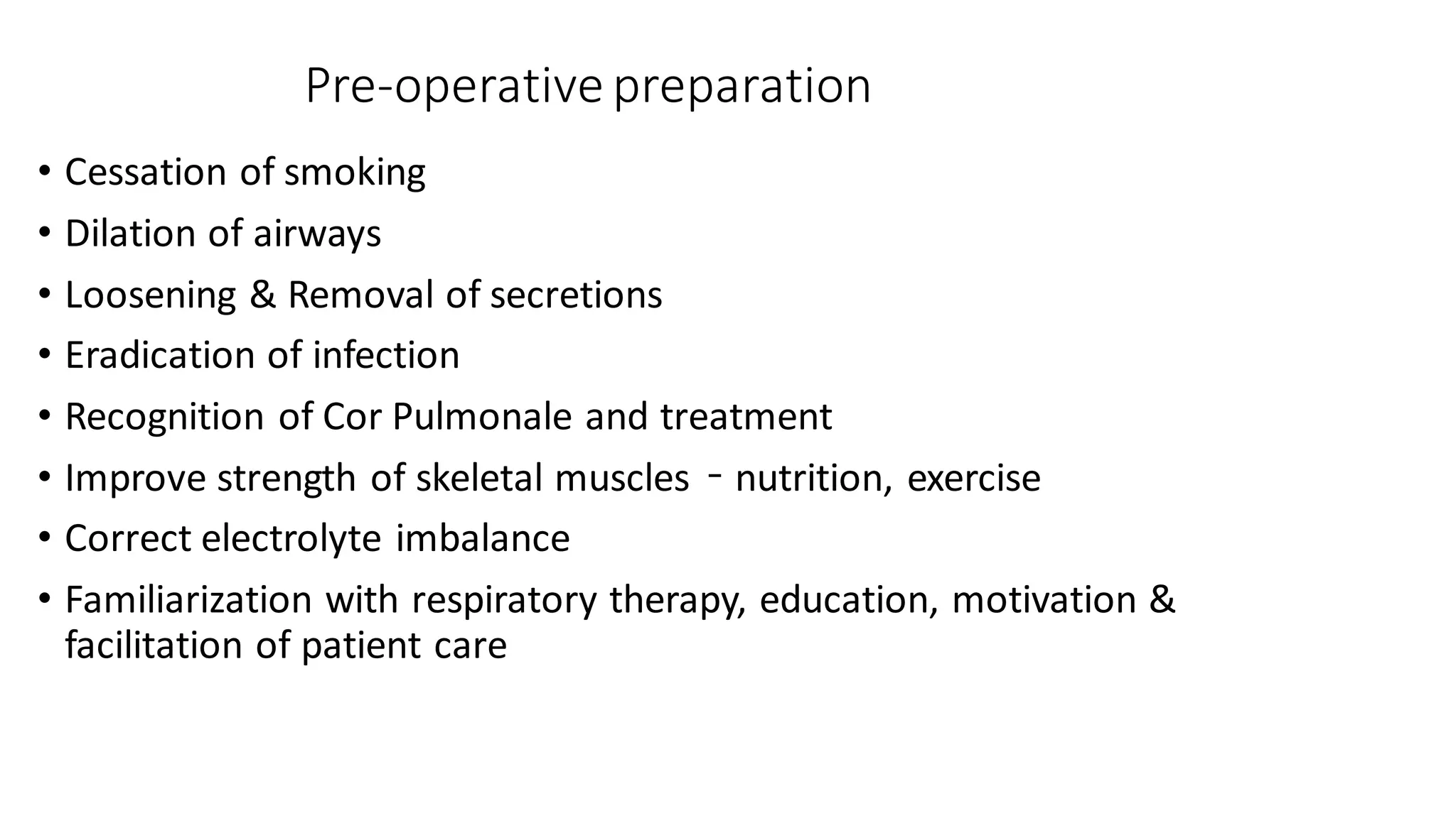Pre-operative preparation
• Cessation of smoking
• Dilation of airways
• Loosening & Removal of secretions
• Eradication of infection
• Recognition of Cor Pulmonale and treatment
• Improve strength of skeletal muscles – nutrition, exercise
• Correct electrolyte imbalance
• Familiarization with respiratory therapy, education, motivation &
facilitation of patient care
 