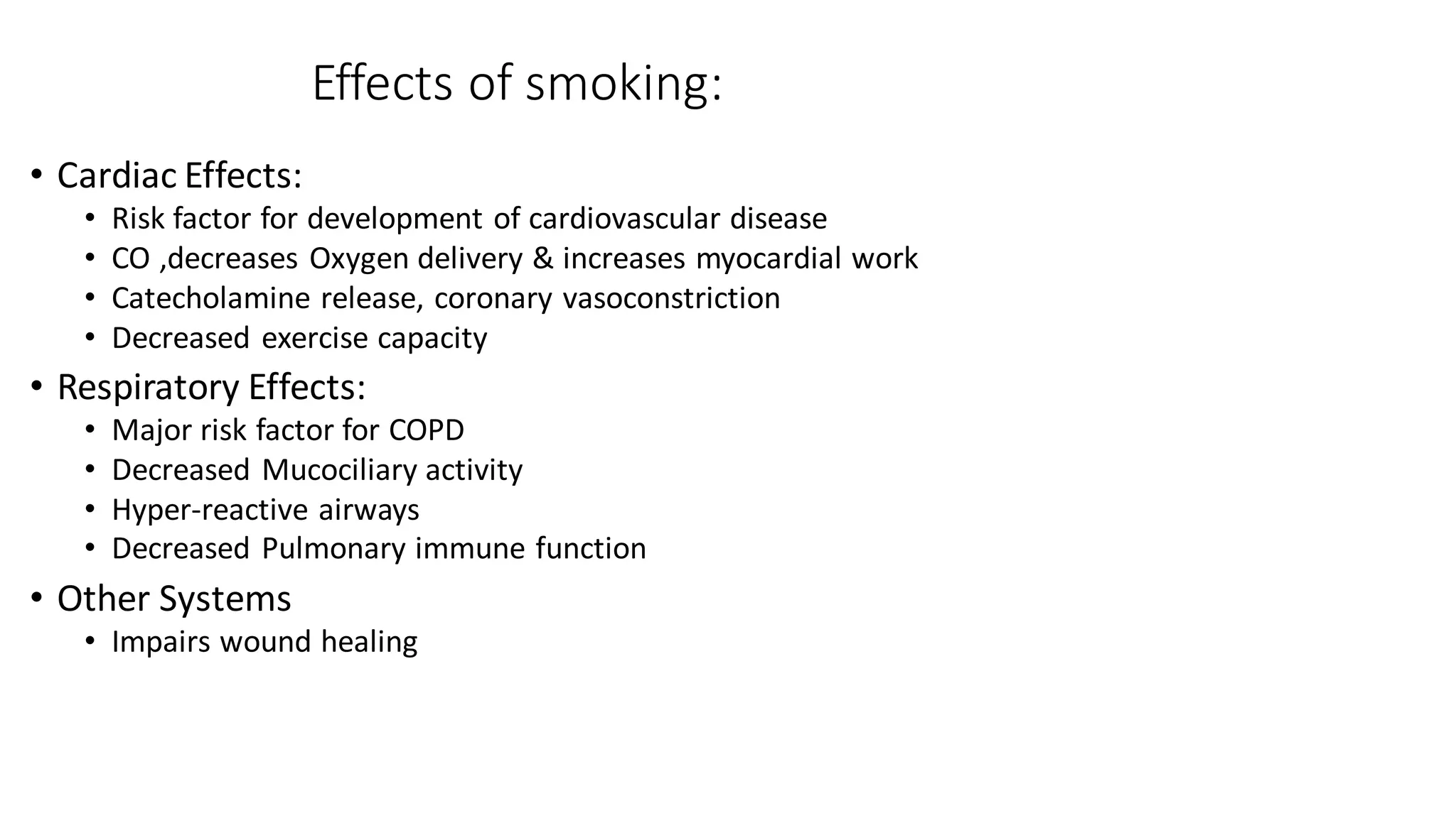 Effects of smoking:
• Cardiac Effects:
• Risk factor for development of cardiovascular disease
• CO ,decreases Oxygen delivery & increases myocardial work
• Catecholamine release, coronary vasoconstriction
• Decreased exercise capacity
• Respiratory Effects:
• Major risk factor for COPD
• Decreased Mucociliary activity
• Hyper-reactive airways
• Decreased Pulmonary immune function
• Other Systems
• Impairs wound healing
 