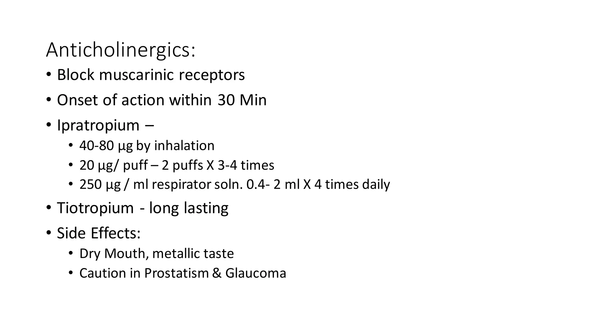 Anticholinergics:
• Block muscarinic receptors
• Onset of action within 30 Min
• Ipratropium –
• 40-80 μg by inhalation
• 20 μg/ puff – 2 puffs X 3-4 times
• 250 μg / ml respirator soln. 0.4- 2 ml X 4 times daily
• Tiotropium - long lasting
• Side Effects:
• Dry Mouth, metallic taste
• Caution in Prostatism & Glaucoma
 