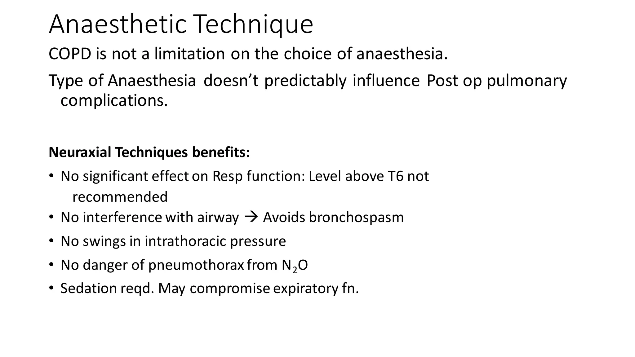 Anaesthetic Technique
COPD is not a limitation on the choice of anaesthesia.
Type of Anaesthesia doesn’t predictably influence Post op pulmonary
complications.
Neuraxial Techniques benefits:
• No significant effect on Resp function: Level above T6 not
recommended
• No interference with airway → Avoids bronchospasm
• No swings in intrathoracic pressure
• No danger of pneumothorax from N2O
• Sedation reqd. May compromise expiratory fn.
 