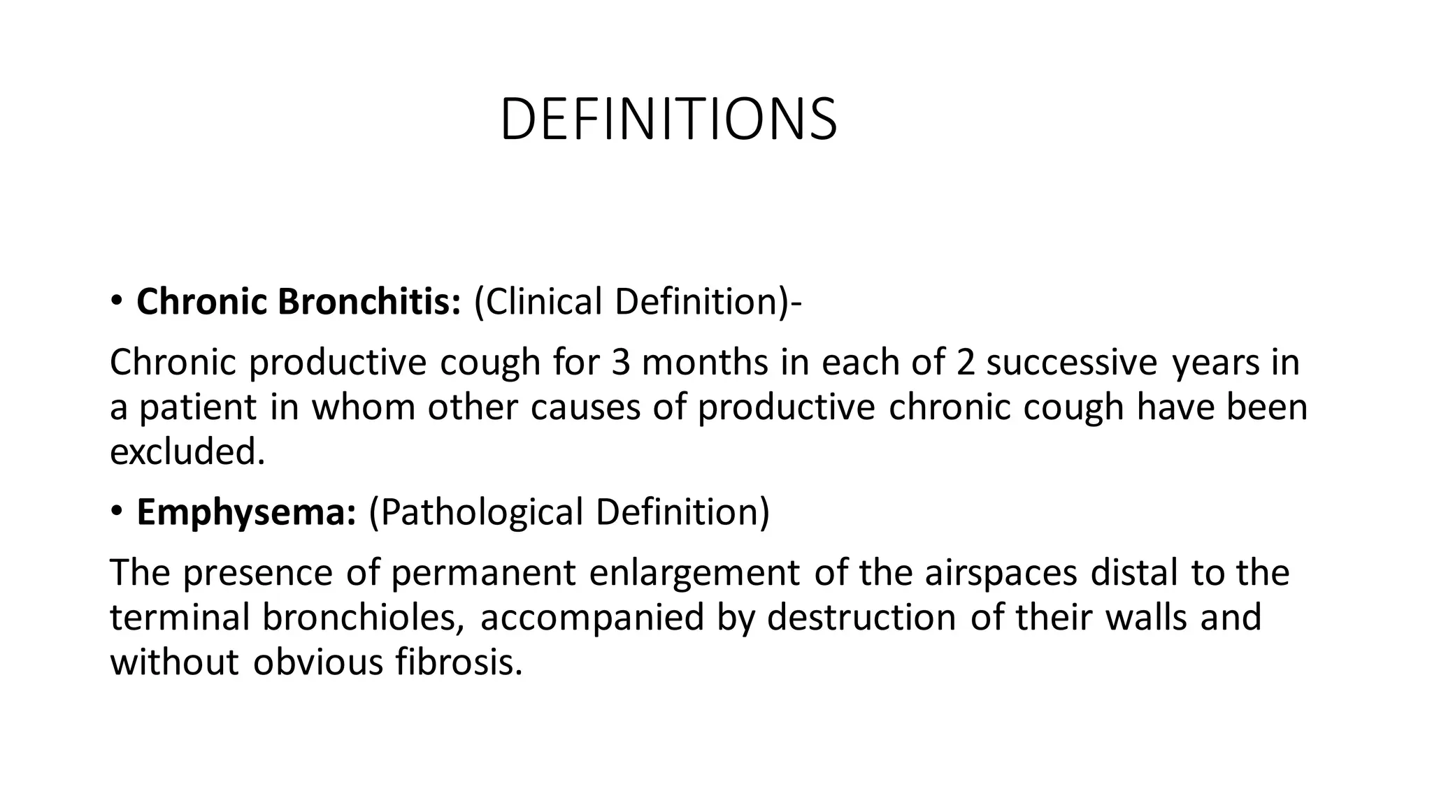 DEFINITIONS
• Chronic Bronchitis: (Clinical Definition)-
Chronic productive cough for 3 months in each of 2 successive years in
a patient in whom other causes of productive chronic cough have been
excluded.
• Emphysema: (Pathological Definition)
The presence of permanent enlargement of the airspaces distal to the
terminal bronchioles, accompanied by destruction of their walls and
without obvious fibrosis.
 