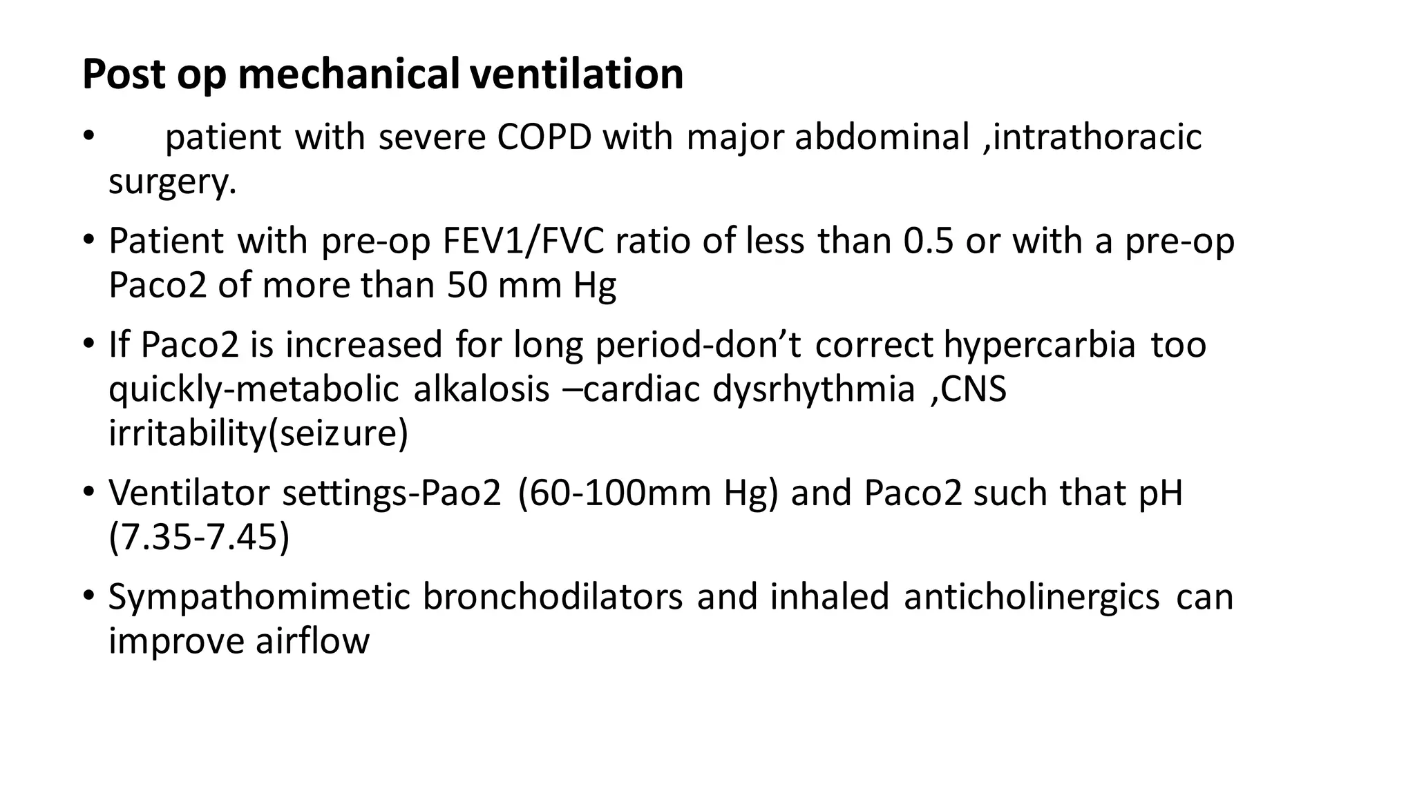 Post op mechanical ventilation
• patient with severe COPD with major abdominal ,intrathoracic
surgery.
• Patient with pre-op FEV1/FVC ratio of less than 0.5 or with a pre-op
Paco2 of more than 50 mm Hg
• If Paco2 is increased for long period-don’t correct hypercarbia too
quickly-metabolic alkalosis –cardiac dysrhythmia ,CNS
irritability(seizure)
• Ventilator settings-Pao2 (60-100mm Hg) and Paco2 such that pH
(7.35-7.45)
• Sympathomimetic bronchodilators and inhaled anticholinergics can
improve airflow
 