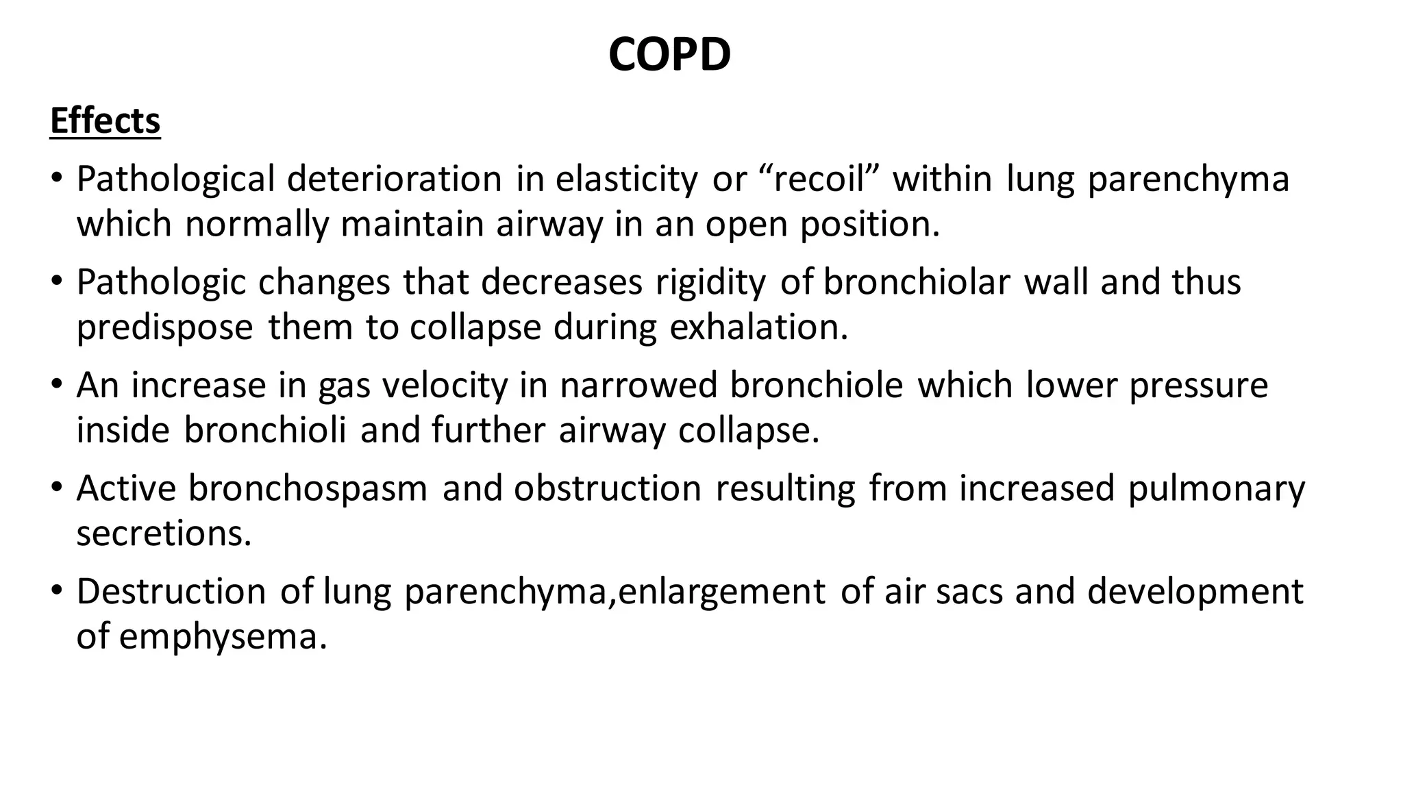 COPD
Effects
• Pathological deterioration in elasticity or “recoil” within lung parenchyma
which normally maintain airway in an open position.
• Pathologic changes that decreases rigidity of bronchiolar wall and thus
predispose them to collapse during exhalation.
• An increase in gas velocity in narrowed bronchiole which lower pressure
inside bronchioli and further airway collapse.
• Active bronchospasm and obstruction resulting from increased pulmonary
secretions.
• Destruction of lung parenchyma,enlargement of air sacs and development
of emphysema.
 