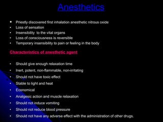 Anesthetics
   Priestly discovered first inhalation anesthetic nitrous oxide
•   Loss of sensation
•   Insensibility to the vital organs
•   Loss of consciousness is reversible
•   Temporary insensibility to pain or feeling in the body

Characteristics of anesthetic agent

•   Should give enough relaxation time
•   Inert, potent, non-flammable, non-irritating
•   Should not have toxic effect
•   Stable to light and heat
•   Economical
•   Analgesic action and muscle relaxation
•   Should not induce vomiting
•   Should not reduce blood pressure
•   Should not have any adverse effect with the administration of other drugs.
 