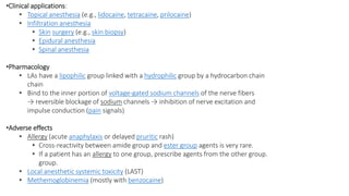 •Clinical applications:
• Topical anesthesia (e.g., lidocaine, tetracaine, prilocaine)
• Infiltration anesthesia
• Skin surgery (e.g., skin biopsy)
• Epidural anesthesia
• Spinal anesthesia
•Pharmacology
• LAs have a lipophilic group linked with a hydrophilic group by a hydrocarbon chain
chain
• Bind to the inner portion of voltage-gated sodium channels of the nerve fibers
→ reversible blockage of sodium channels → inhibition of nerve excitation and
impulse conduction (pain signals)
•Adverse effects
• Allergy (acute anaphylaxis or delayed pruritic rash)
• Cross-reactivity between amide group and ester group agents is very rare.
• If a patient has an allergy to one group, prescribe agents from the other group.
group.
• Local anesthetic systemic toxicity (LAST)
• Methemoglobinemia (mostly with benzocaine)
 
