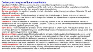 Delivery techniques of local anesthetics
topical administration, infiltration, perineural, and neuraxial (spinal, epidural, or caudal) blocks.
Regional anesthesia: It makes a specific part of the body numb to relieve pain or allow surgical procedures to be
done. Local anesthetics are safer than general or systemic anesthetics;
Surface anesthesia: It is used during ocular tonometry, intubation, and endoscopic procedures. Tetracaine 2% and
lidocaine 2% to 4% are used
Infiltration anesthesia: The local anesthetic is injected directly into the skin or deeper structures to carry out
incision, excision, hydrocoele, incision and drainage of an abscess, etc. Lignocaine and bupivacaine are generally
used for infiltration anesthesia.
Field block: The local anesthetic is injected subcutaneously proximal to the site where anesthesia is desired. All
nerves distal to the site of injection are blocked. Lidocaine (1% to 2%) is used for intermediate duration of anesthesia
in dental extraction, operation on forearms, legs.
Nerve block: The local anesthetic is injected around a nerve plexus or a nerve trunk. This results in a large area of
anesthesia. Lidocaine is most commonly used apart from bupivacaine. Intercostal, sciatic, brachial plexus, facial, and
phrenic are commonly performed nerve blocks.
Spinal anesthesia: A single dose of the local anesthetic is injected into the subarachnoid space in the lower end of
the spinal cord (lumbar region). The site of action is nerve roots, resulting in loss of pain sensation and paralysis of
the lower abdomen and hind limbs. Lidocaine, bupivacaine, and tetracaine are most commonly used for spinal
anesthesia. Spinal anesthesia is associated with complications such as respiratory paralysis, hypotension, headache,
nausea, bradycardia, and septic meningitis. It is used during operations on lower limbs, pelvis, lower abdomen, etc.
Epidural anesthesia: The local anesthetic is injected into the epidural space where it acts upon the nerve roots and
relieves pain from large areas of the body by stopping pain signals traveling along the nerves in the spine. Epidural
anesthesia is used during labor to relieve pain or during a cesarean section.
 