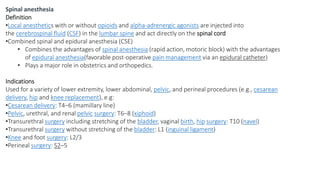 Spinal anesthesia
Definition
•Local anesthetics with or without opioids and alpha-adrenergic agonists are injected into
the cerebrospinal fluid (CSF) in the lumbar spine and act directly on the spinal cord
•Combined spinal and epidural anesthesia (CSE)
• Combines the advantages of spinal anesthesia (rapid action, motoric block) with the advantages
of epidural anesthesia(favorable post-operative pain management via an epidural catheter)
• Plays a major role in obstetrics and orthopedics.
Indications
Used for a variety of lower extremity, lower abdominal, pelvic, and perineal procedures (e.g., cesarean
delivery, hip and knee replacement), e.g:
•Cesarean delivery: T4–6 (mamillary line)
•Pelvic, urethral, and renal pelvic surgery: T6–8 (xiphoid)
•Transurethral surgery including stretching of the bladder, vaginal birth, hip surgery: T10 (navel)
•Transurethral surgery without stretching of the bladder: L1 (inguinal ligament)
•Knee and foot surgery: L2/3
•Perineal surgery: S2–5
 